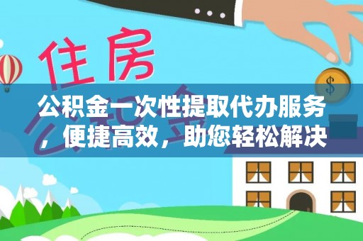 西螺公积金一次性提取代办服务，便捷高效，助您轻松解决资金难题