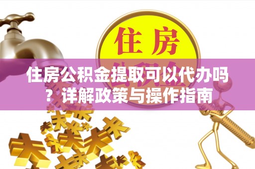西螺住房公积金提取可以代办吗？详解政策与操作指南