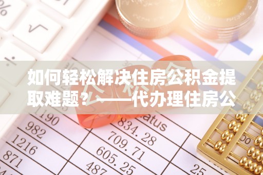 西螺如何轻松解决住房公积金提取难题？——代办理住房公积金提取服务全解析