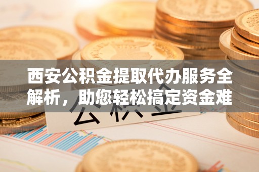 西螺西安公积金提取代办服务全解析，助您轻松搞定资金难题
