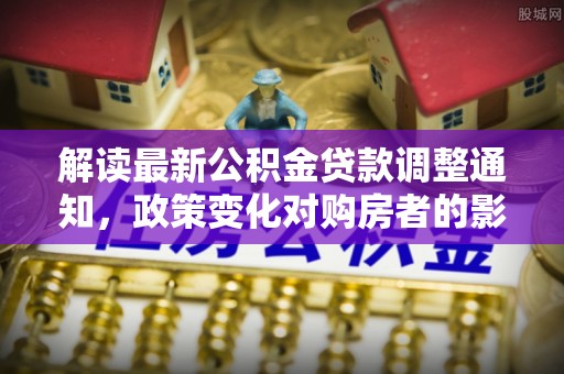 西螺解读最新公积金贷款调整通知，政策变化对购房者的影响