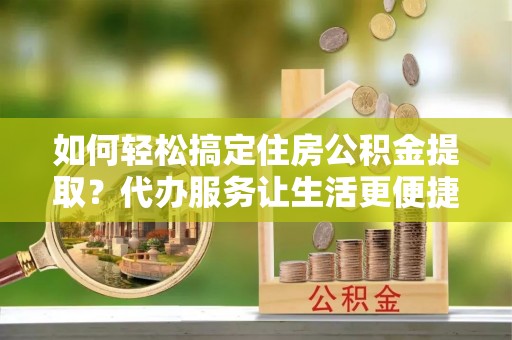 西螺如何轻松搞定住房公积金提取？代办服务让生活更便捷