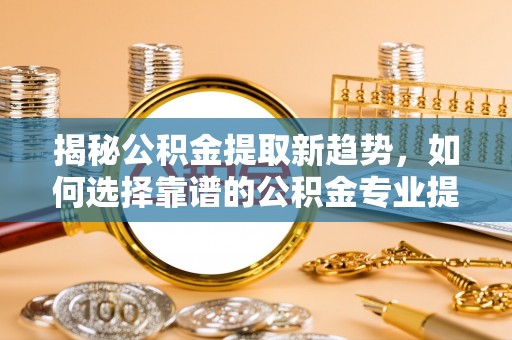 西螺揭秘公积金提取新趋势，如何选择靠谱的公积金专业提取代办服务