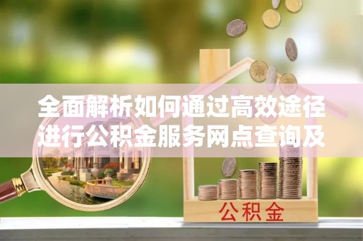 西螺全面解析如何通过高效途径进行公积金服务网点查询及办理相关业务