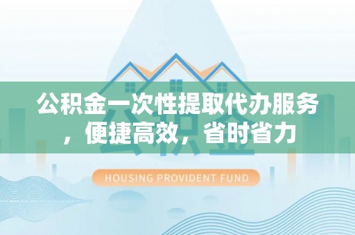 西螺公积金一次性提取代办服务，便捷高效，省时省力
