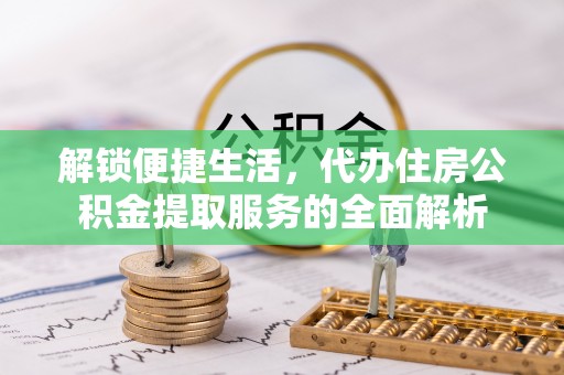 西螺解锁便捷生活，代办住房公积金提取服务的全面解析