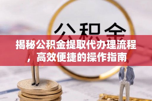 西螺揭秘公积金提取代办理流程，高效便捷的操作指南