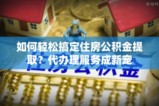 西螺如何轻松搞定住房公积金提取？代办理服务成新宠
