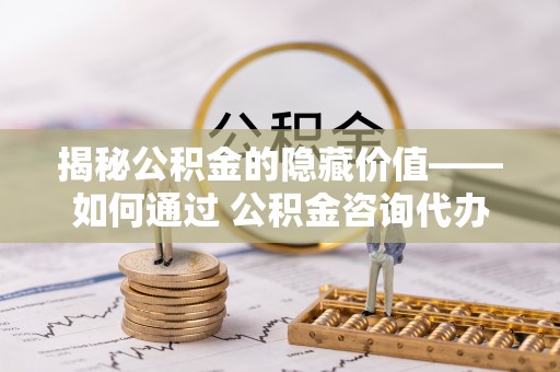 西螺揭秘公积金的隐藏价值——如何通过 公积金咨询代办提取 优化财富管理