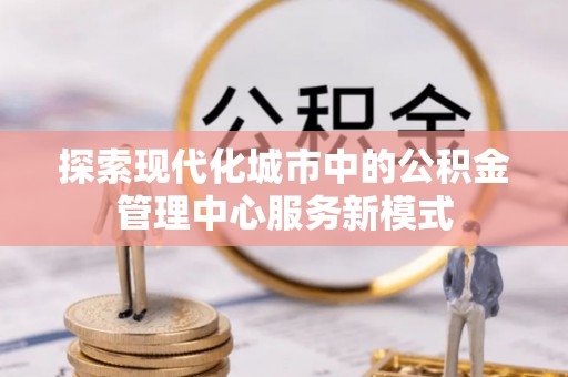 西螺探索现代化城市中的公积金管理中心服务新模式