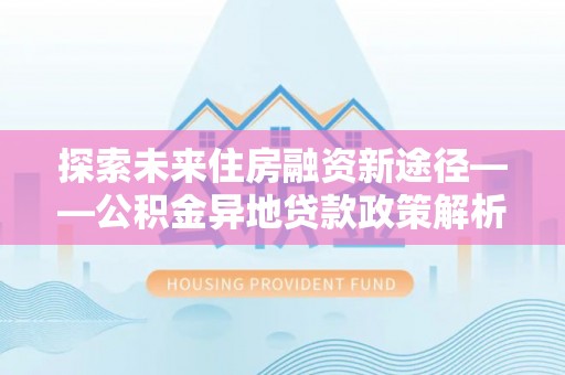 西螺探索未来住房融资新途径——公积金异地贷款政策解析与实践
