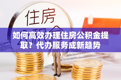 西螺如何高效办理住房公积金提取？代办服务成新趋势
