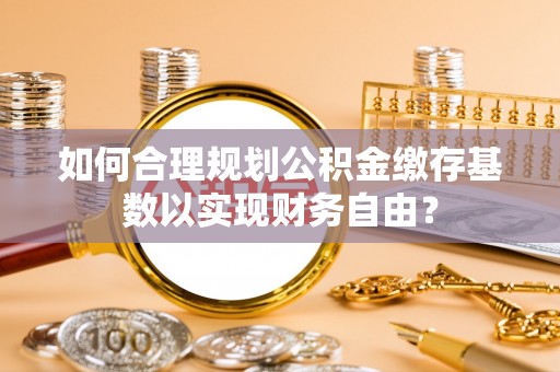 西螺如何合理规划公积金缴存基数以实现财务自由？
