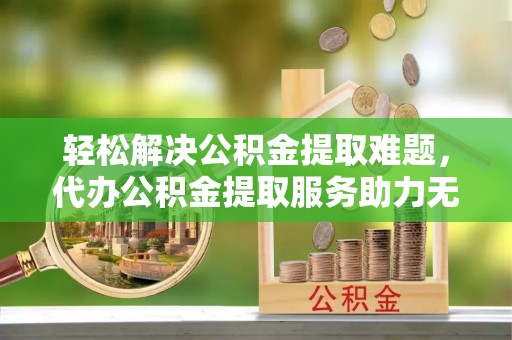 西螺轻松解决公积金提取难题，代办公积金提取服务助力无忧生活