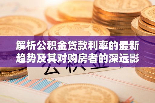 西螺解析公积金贷款利率的最新趋势及其对购房者的深远影响