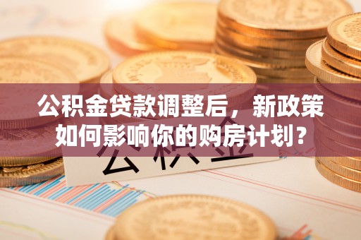 西螺公积金贷款调整后，新政策如何影响你的购房计划？