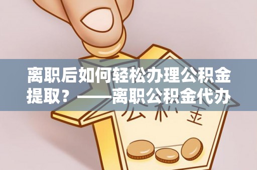 西螺离职后如何轻松办理公积金提取？——离职公积金代办提取服务详解