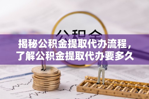 西螺揭秘公积金提取代办流程，了解公积金提取代办要多久的关键因素