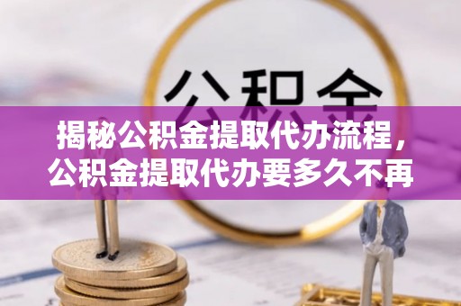 西螺揭秘公积金提取代办流程，公积金提取代办要多久不再是谜题