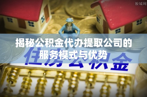 西螺揭秘公积金代办提取公司的服务模式与优势
