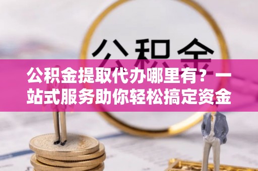 西螺公积金提取代办哪里有？一站式服务助你轻松搞定资金难题