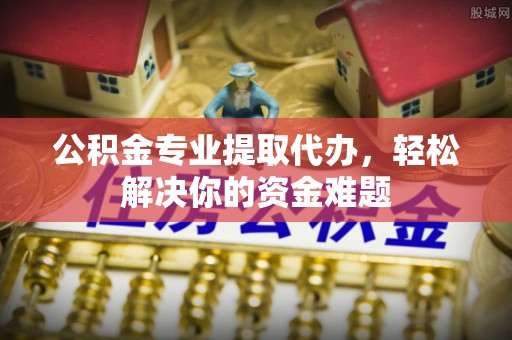 西螺公积金专业提取代办，轻松解决你的资金难题