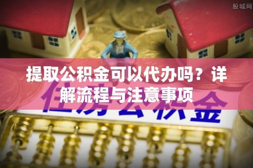 西螺提取公积金可以代办吗？详解流程与注意事项
