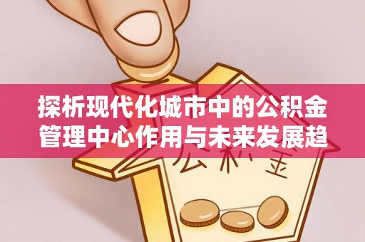 西螺探析现代化城市中的公积金管理中心作用与未来发展趋势