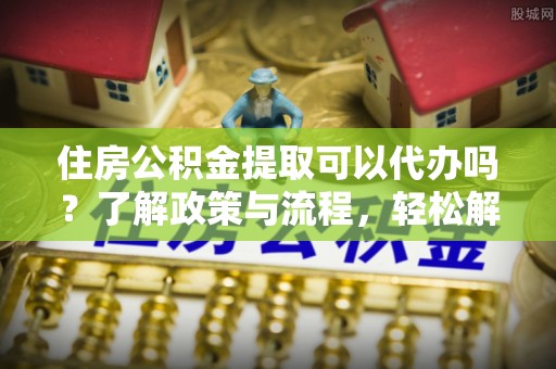 西螺住房公积金提取可以代办吗？了解政策与流程，轻松解决疑惑