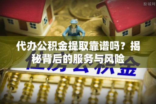 西螺代办公积金提取靠谱吗？揭秘背后的服务与风险