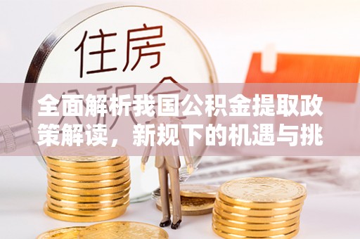 西螺全面解析我国公积金提取政策解读，新规下的机遇与挑战