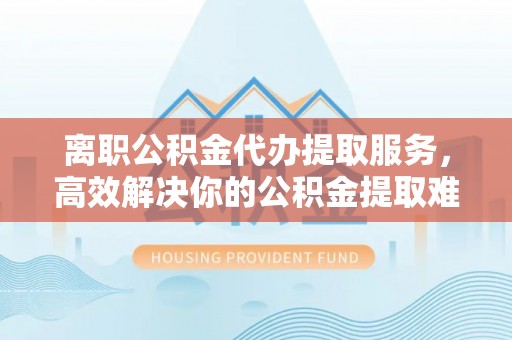 西螺离职公积金代办提取服务，高效解决你的公积金提取难题