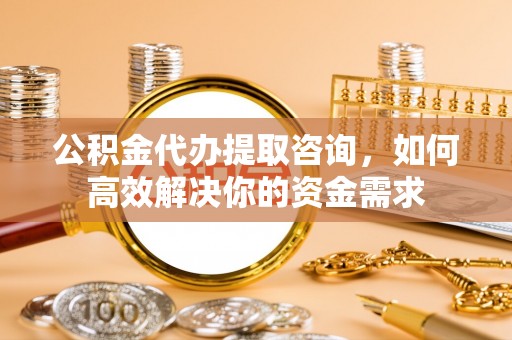 西螺公积金代办提取咨询，如何高效解决你的资金需求