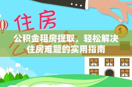 西螺公积金租房提取，轻松解决住房难题的实用指南