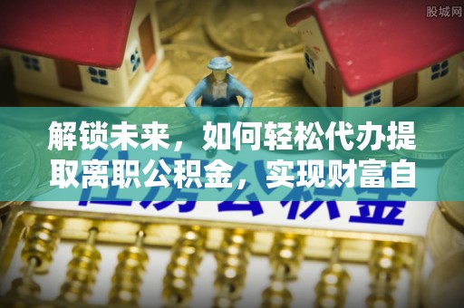 西螺解锁未来，如何轻松代办提取离职公积金，实现财富自由的第一步