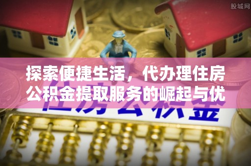 西螺探索便捷生活，代办理住房公积金提取服务的崛起与优势