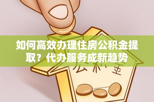 西螺如何高效办理住房公积金提取？代办服务成新趋势