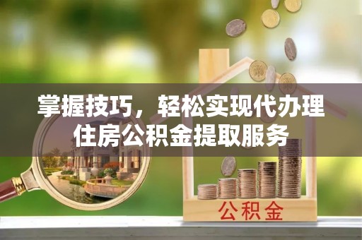西螺掌握技巧，轻松实现代办理住房公积金提取服务