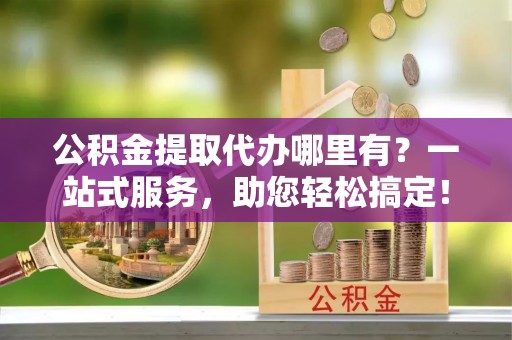 西螺公积金提取代办哪里有？一站式服务，助您轻松搞定！