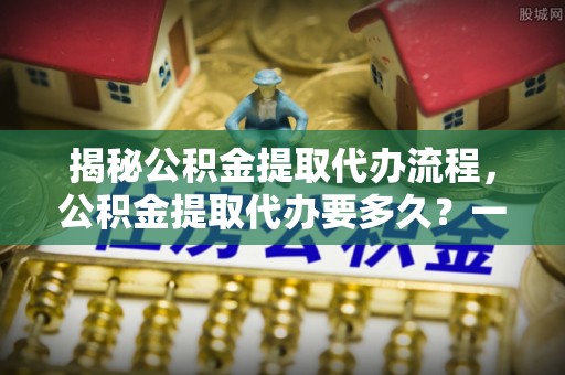西螺揭秘公积金提取代办流程，公积金提取代办要多久？一文读懂