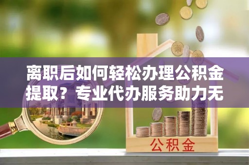 西螺离职后如何轻松办理公积金提取？专业代办服务助力无忧