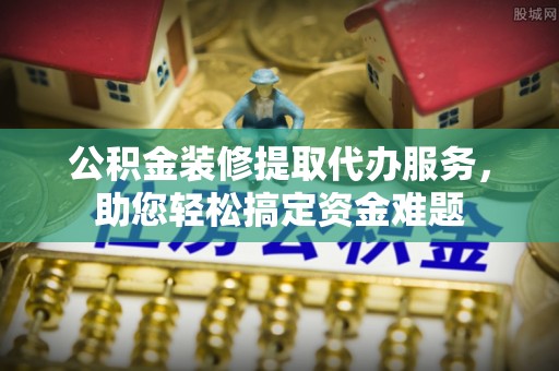 西螺公积金装修提取代办服务，助您轻松搞定资金难题