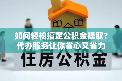 西螺如何轻松搞定公积金提取？代办服务让你省心又省力