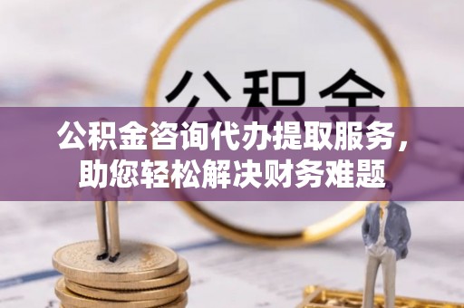 西螺公积金咨询代办提取服务，助您轻松解决财务难题