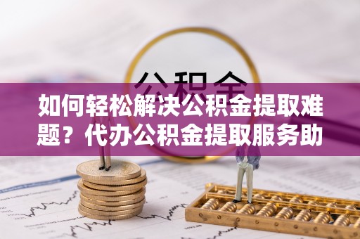 西螺如何轻松解决公积金提取难题？代办公积金提取服务助您一臂之力
