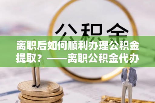 西螺离职后如何顺利办理公积金提取？——离职公积金代办提取全攻略