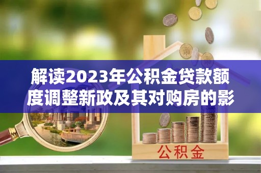 西螺解读2023年公积金贷款额度调整新政及其对购房的影响