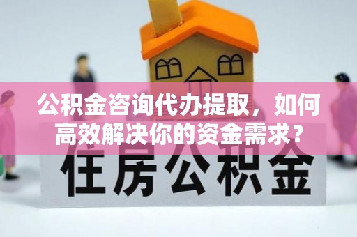 西螺公积金咨询代办提取，如何高效解决你的资金需求？