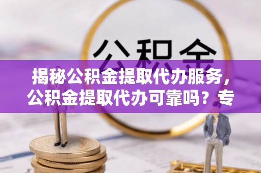 西螺揭秘公积金提取代办服务，公积金提取代办可靠吗？专业解析与实用指南