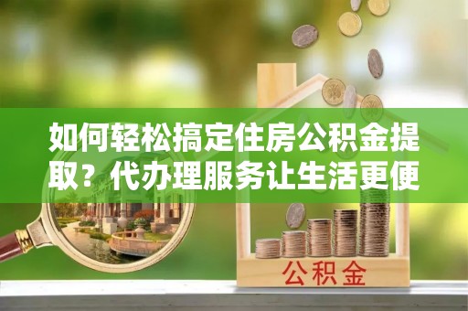 西螺如何轻松搞定住房公积金提取？代办理服务让生活更便捷！